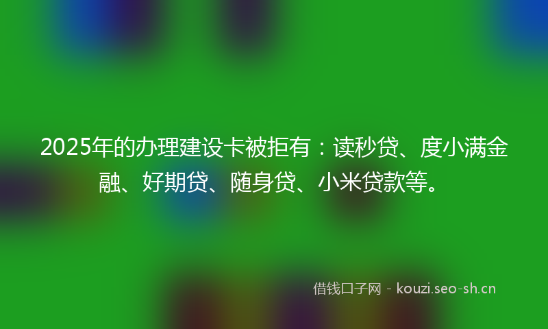 2025年的办理建设卡被拒有：读秒贷、度小满金融、好期贷、随身贷、小米贷款等。