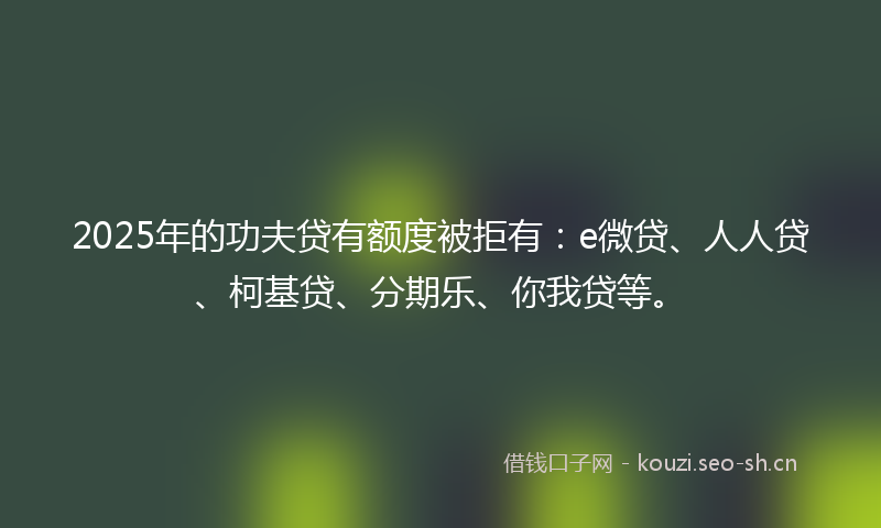 2025年的功夫贷有额度被拒有：e微贷、人人贷、柯基贷、分期乐、你我贷等。