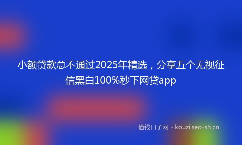 小额贷款总不通过2025年精选，分享五个无视征信黑白100%秒下网贷app