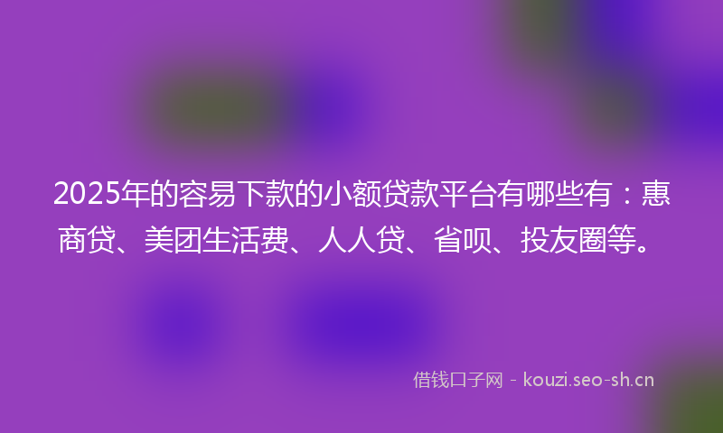 2025年的容易下款的小额贷款平台有哪些有：惠商贷、美团生活费、人人贷、省呗、投友圈等。
