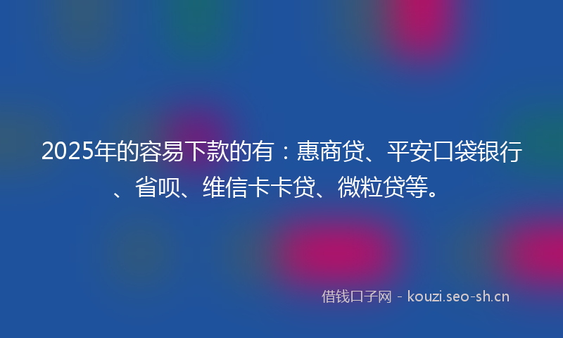 2025年的容易下款的有：惠商贷、平安口袋银行、省呗、维信卡卡贷、微粒贷等。