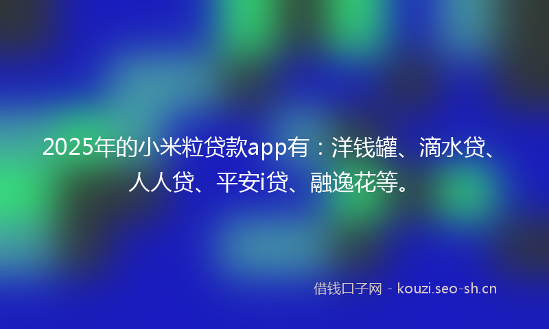 2025年的小米粒贷款app有：洋钱罐、滴水贷、人人贷、平安i贷、融逸花等。