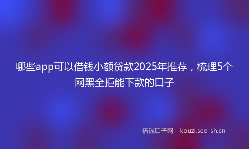 哪些app可以借钱小额贷款2025年推荐，梳理5个网黑全拒能下款的口子