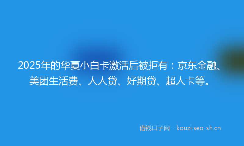 2025年的华夏小白卡激活后被拒有：京东金融、美团生活费、人人贷、好期贷、超人卡等。