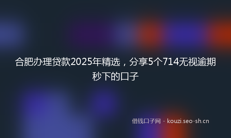 合肥办理贷款2025年精选，分享5个714无视逾期秒下的口子