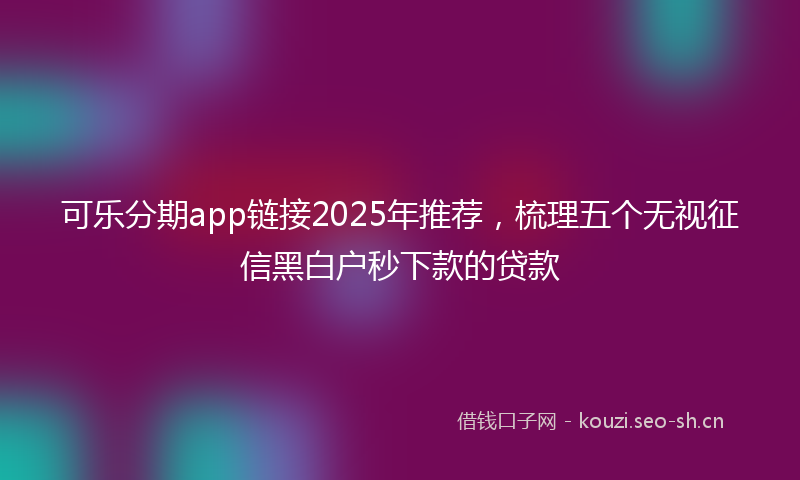 可乐分期app链接2025年推荐，梳理五个无视征信黑白户秒下款的贷款