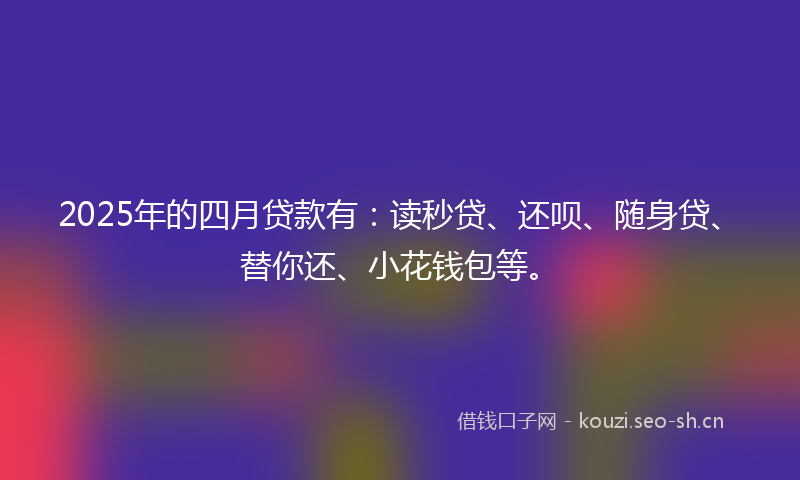 2025年的四月贷款有：读秒贷、还呗、随身贷、替你还、小花钱包等。