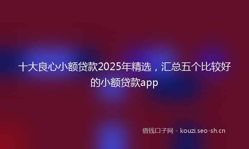 十大良心小额贷款2025年精选，汇总五个比较好的小额贷款app
