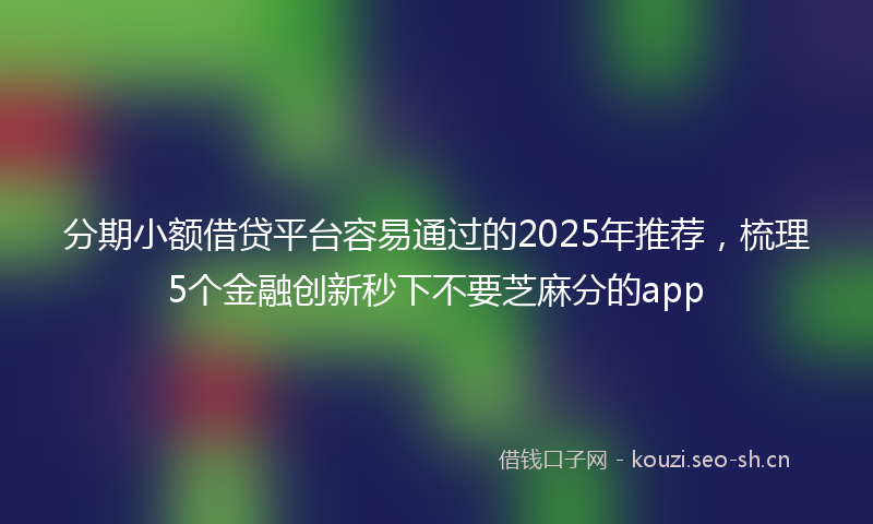 分期小额借贷平台容易通过的2025年推荐，梳理5个金融创新秒下不要芝麻分的app