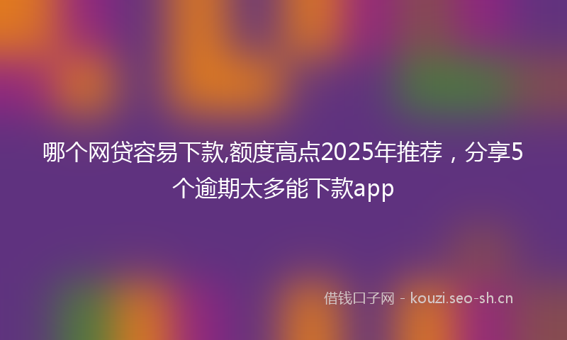 哪个网贷容易下款,额度高点2025年推荐，分享5个逾期太多能下款app