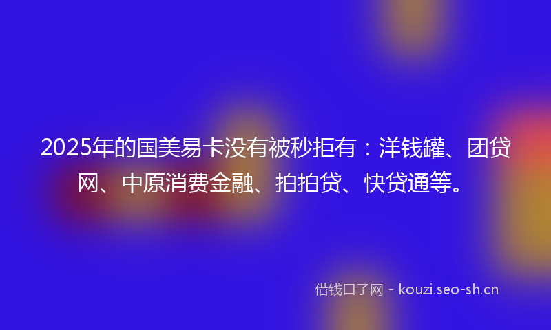 2025年的国美易卡没有被秒拒有：洋钱罐、团贷网、中原消费金融、拍拍贷、快贷通等。