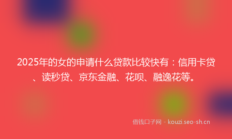 2025年的女的申请什么贷款比较快有：信用卡贷、读秒贷、京东金融、花呗、融逸花等。
