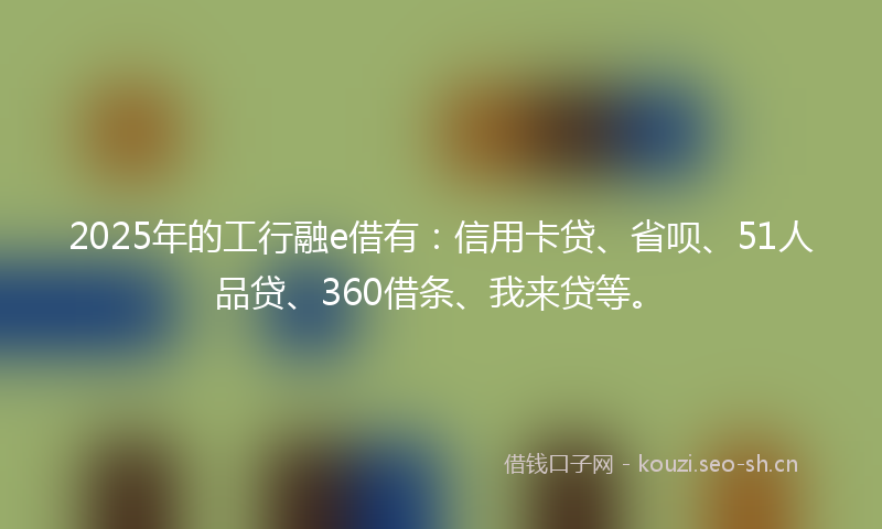 2025年的工行融e借有：信用卡贷、省呗、51人品贷、360借条、我来贷等。