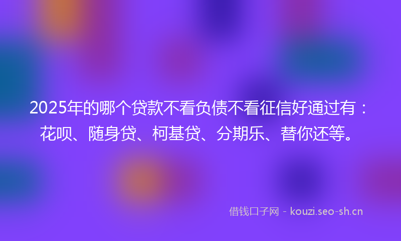 2025年的哪个贷款不看负债不看征信好通过有：花呗、随身贷、柯基贷、分期乐、替你还等。