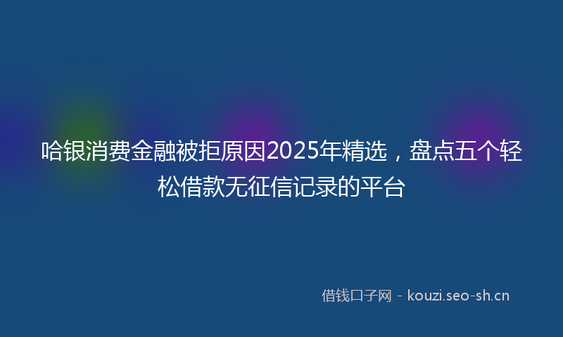 哈银消费金融被拒原因2025年精选，盘点五个轻松借款无征信记录的平台