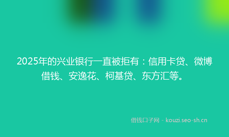 2025年的兴业银行一直被拒有：信用卡贷、微博借钱、安逸花、柯基贷、东方汇等。