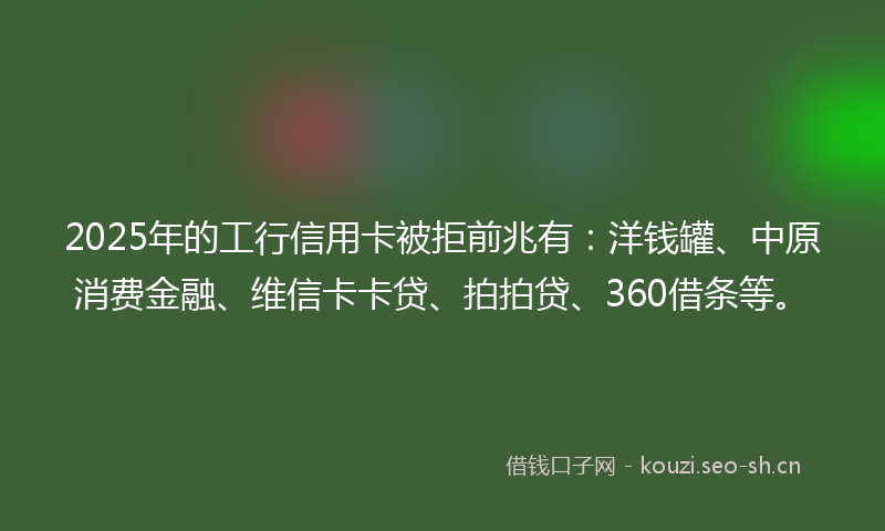 2025年的工行信用卡被拒前兆有：洋钱罐、中原消费金融、维信卡卡贷、拍拍贷、360借条等。