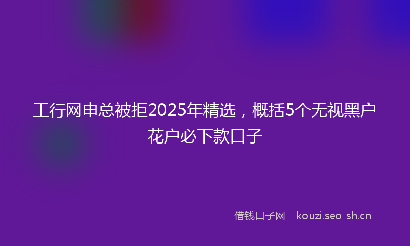 工行网申总被拒2025年精选，概括5个无视黑户花户必下款口子