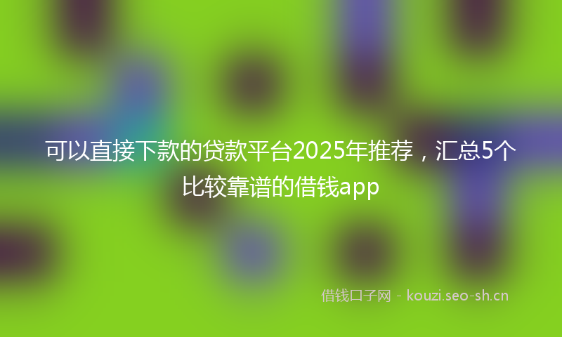 可以直接下款的贷款平台2025年推荐，汇总5个比较靠谱的借钱app