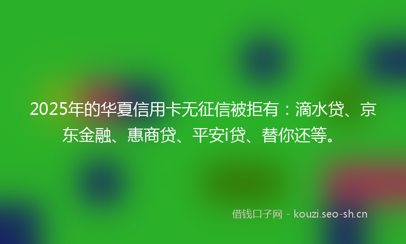 2025年的华夏信用卡无征信被拒有：滴水贷、京东金融、惠商贷、平安i贷、替你还等。