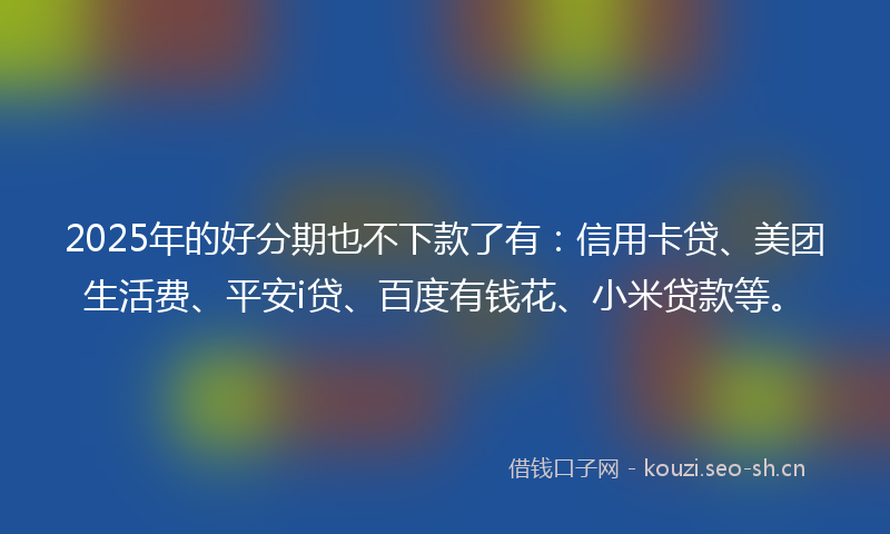 2025年的好分期也不下款了有：信用卡贷、美团生活费、平安i贷、百度有钱花、小米贷款等。