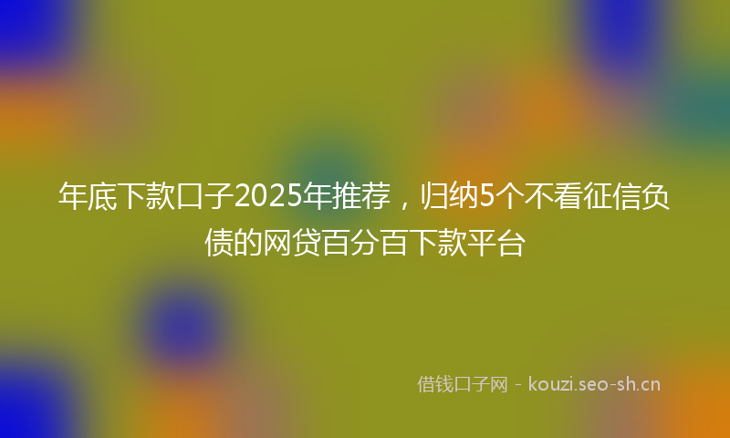 年底下款口子2025年推荐，归纳5个不看征信负债的网贷百分百下款平台
