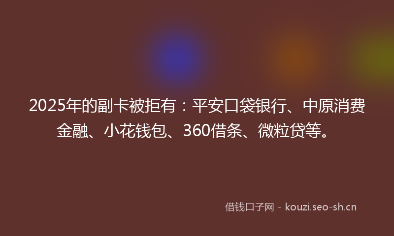 2025年的副卡被拒有：平安口袋银行、中原消费金融、小花钱包、360借条、微粒贷等。