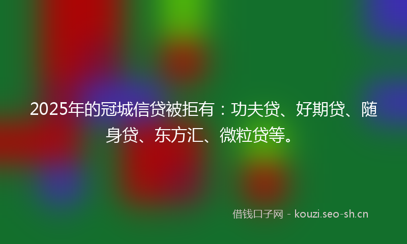 2025年的冠城信贷被拒有：功夫贷、好期贷、随身贷、东方汇、微粒贷等。