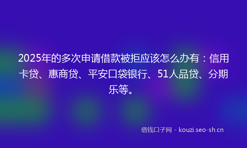 2025年的多次申请借款被拒应该怎么办有：信用卡贷、惠商贷、平安口袋银行、51人品贷、分期乐等。