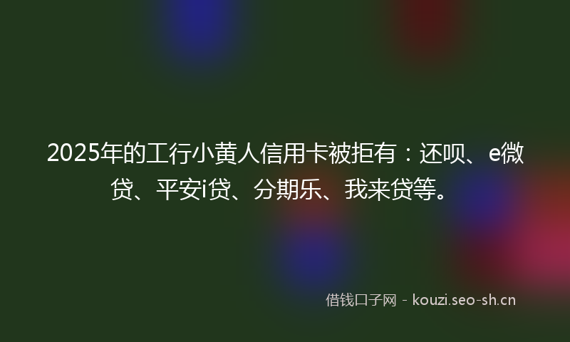 2025年的工行小黄人信用卡被拒有：还呗、e微贷、平安i贷、分期乐、我来贷等。