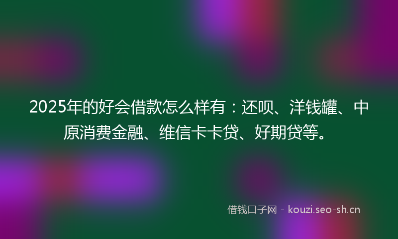2025年的好会借款怎么样有：还呗、洋钱罐、中原消费金融、维信卡卡贷、好期贷等。