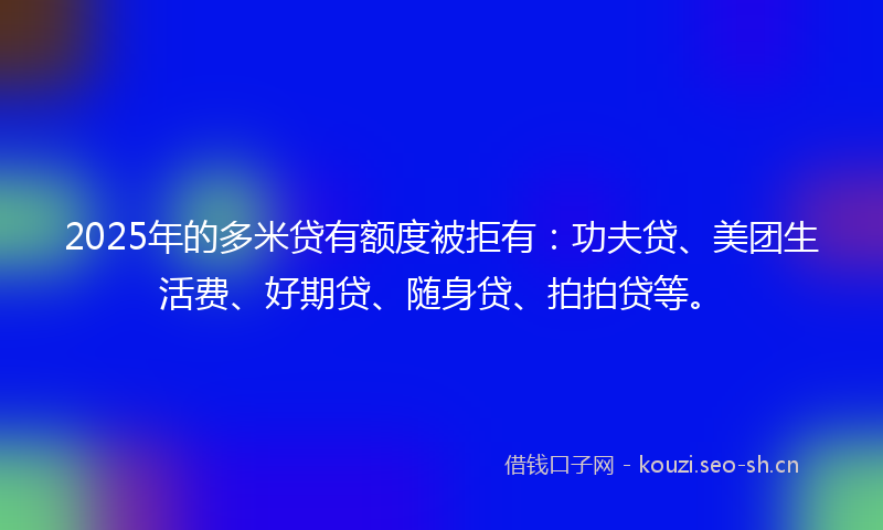 2025年的多米贷有额度被拒有：功夫贷、美团生活费、好期贷、随身贷、拍拍贷等。