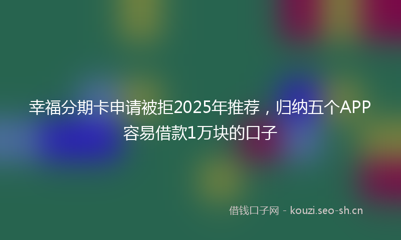幸福分期卡申请被拒2025年推荐，归纳五个APP容易借款1万块的口子