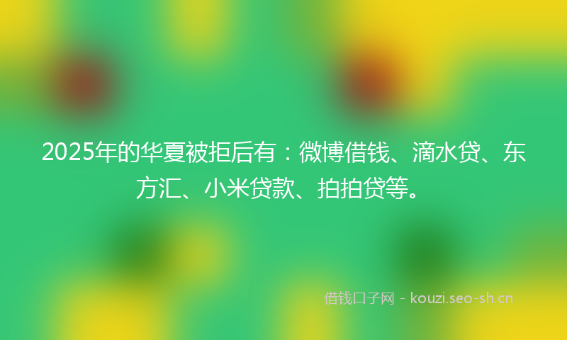 2025年的华夏被拒后有：微博借钱、滴水贷、东方汇、小米贷款、拍拍贷等。