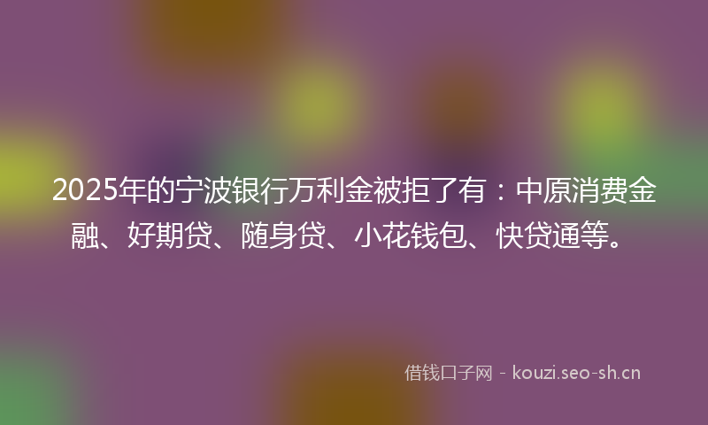 2025年的宁波银行万利金被拒了有：中原消费金融、好期贷、随身贷、小花钱包、快贷通等。