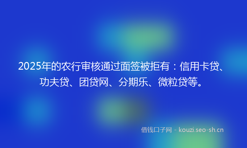 2025年的农行审核通过面签被拒有：信用卡贷、功夫贷、团贷网、分期乐、微粒贷等。