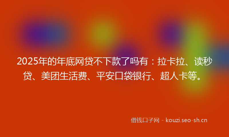 2025年的年底网贷不下款了吗有：拉卡拉、读秒贷、美团生活费、平安口袋银行、超人卡等。