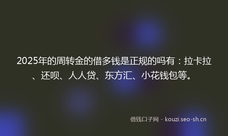 2025年的周转金的借多钱是正规的吗有：拉卡拉、还呗、人人贷、东方汇、小花钱包等。