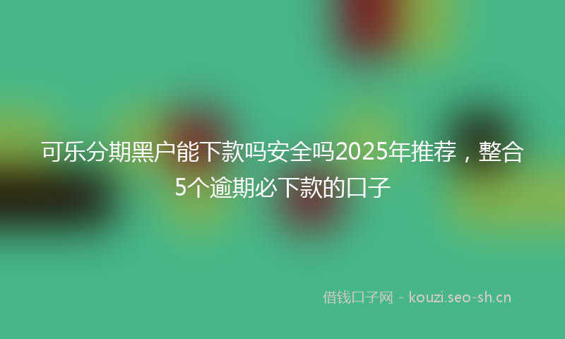 可乐分期黑户能下款吗安全吗2025年推荐，整合5个逾期必下款的口子