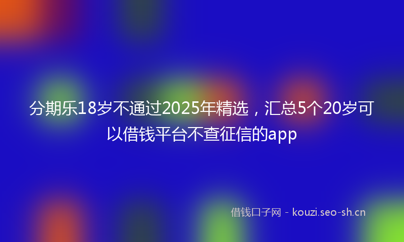 分期乐18岁不通过2025年精选，汇总5个20岁可以借钱平台不查征信的app