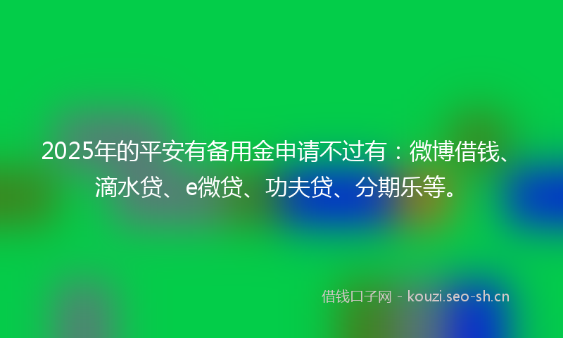 2025年的平安有备用金申请不过有：微博借钱、滴水贷、e微贷、功夫贷、分期乐等。