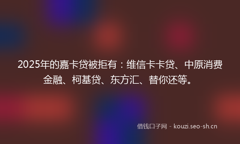 2025年的嘉卡贷被拒有：维信卡卡贷、中原消费金融、柯基贷、东方汇、替你还等。