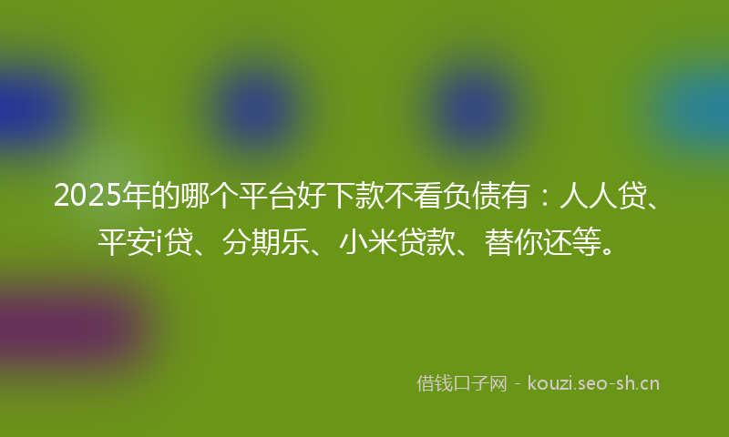 2025年的哪个平台好下款不看负债有：人人贷、平安i贷、分期乐、小米贷款、替你还等。