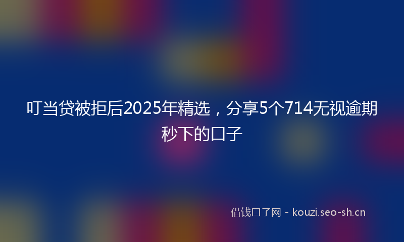 叮当贷被拒后2025年精选,分享5个714无视逾期秒下的口子