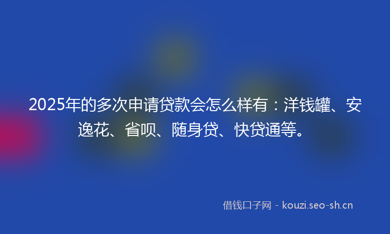 2025年的多次申请贷款会怎么样有：洋钱罐、安逸花、省呗、随身贷、快贷通等。