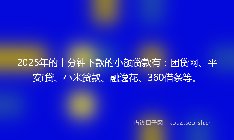 2025年的十分钟下款的小额贷款有：团贷网、平安i贷、小米贷款、融逸花、360借条等。