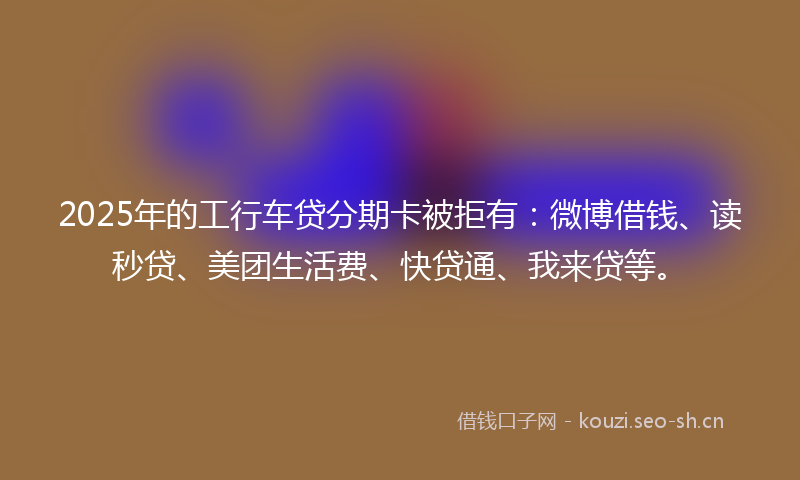 2025年的工行车贷分期卡被拒有：微博借钱、读秒贷、美团生活费、快贷通、我来贷等。