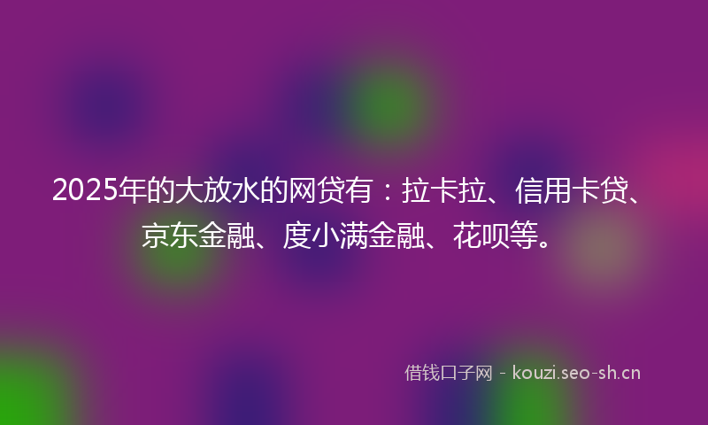 2025年的大放水的网贷有：拉卡拉、信用卡贷、京东金融、度小满金融、花呗等。