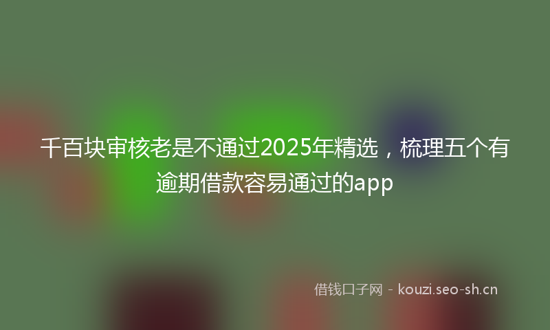 千百块审核老是不通过2025年精选，梳理五个有逾期借款容易通过的app