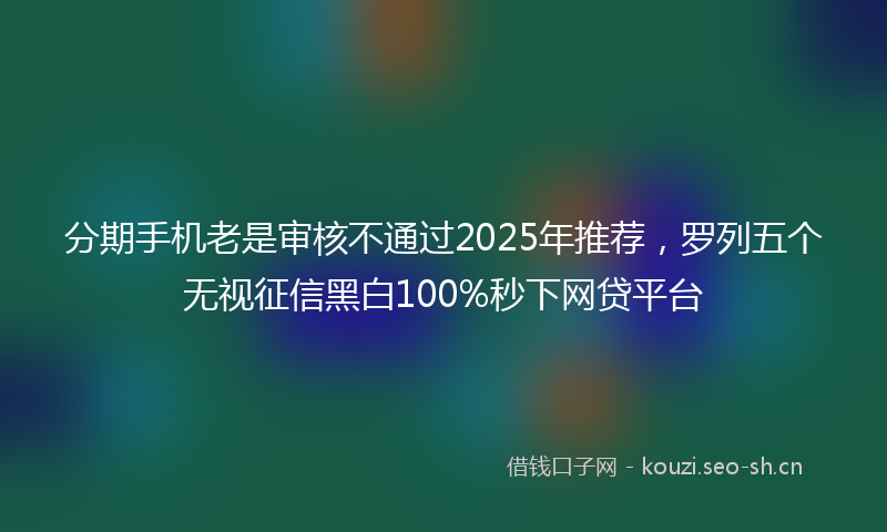 分期手机老是审核不通过2025年推荐，罗列五个无视征信黑白100%秒下网贷平台
